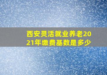 西安灵活就业养老2021年缴费基数是多少