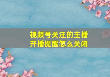 视频号关注的主播开播提醒怎么关闭