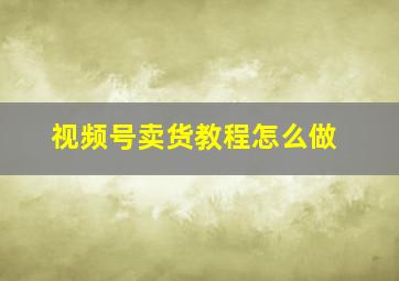 视频号卖货教程怎么做