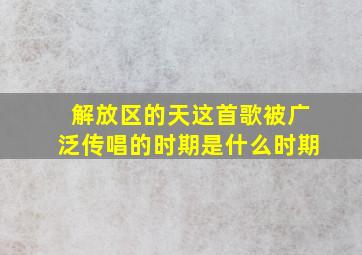 解放区的天这首歌被广泛传唱的时期是什么时期