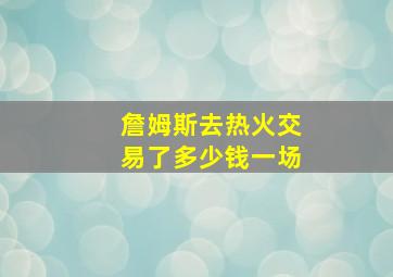 詹姆斯去热火交易了多少钱一场