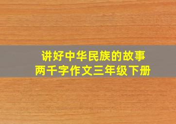 讲好中华民族的故事两千字作文三年级下册