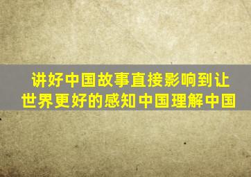 讲好中国故事直接影响到让世界更好的感知中国理解中国