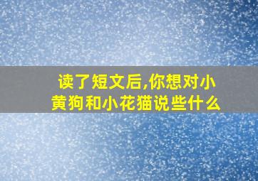 读了短文后,你想对小黄狗和小花猫说些什么