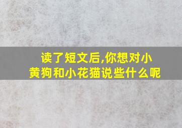 读了短文后,你想对小黄狗和小花猫说些什么呢