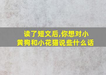 读了短文后,你想对小黄狗和小花猫说些什么话