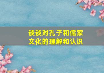 谈谈对孔子和儒家文化的理解和认识