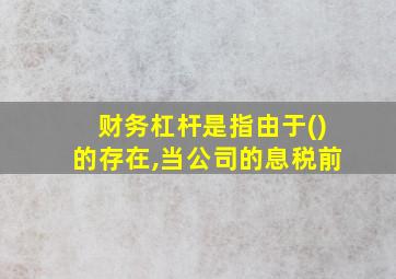 财务杠杆是指由于()的存在,当公司的息税前