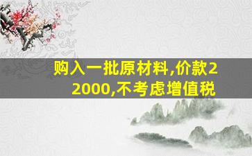 购入一批原材料,价款22000,不考虑增值税