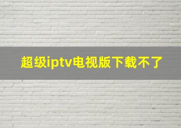 超级iptv电视版下载不了