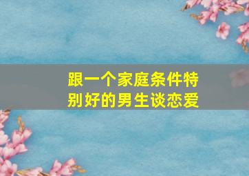 跟一个家庭条件特别好的男生谈恋爱