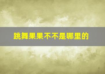 跳舞果果不不是哪里的