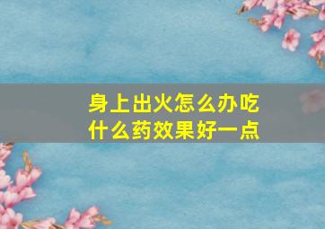 身上出火怎么办吃什么药效果好一点