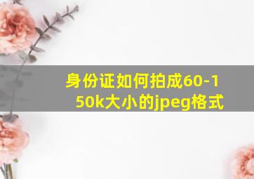 身份证如何拍成60-150k大小的jpeg格式