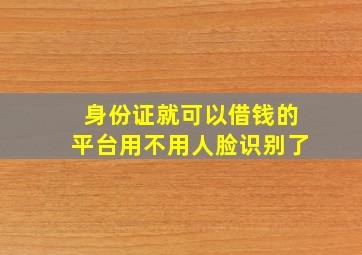 身份证就可以借钱的平台用不用人脸识别了