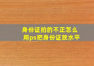 身份证拍的不正怎么用ps把身份证放水平