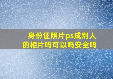 身份证照片ps成别人的相片吗可以吗安全吗