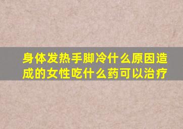 身体发热手脚冷什么原因造成的女性吃什么药可以治疗