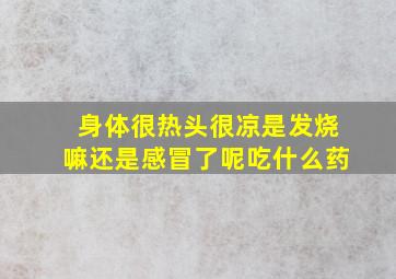 身体很热头很凉是发烧嘛还是感冒了呢吃什么药