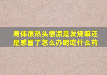 身体很热头很凉是发烧嘛还是感冒了怎么办呢吃什么药