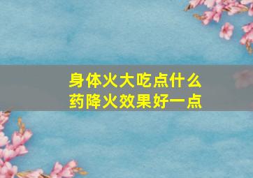 身体火大吃点什么药降火效果好一点