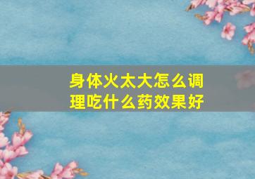 身体火太大怎么调理吃什么药效果好