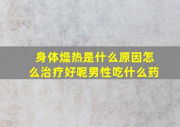 身体燥热是什么原因怎么治疗好呢男性吃什么药