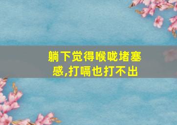 躺下觉得喉咙堵塞感,打嗝也打不出