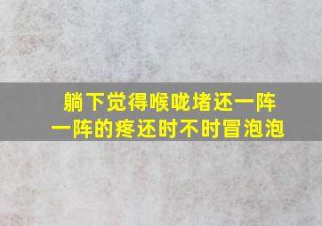 躺下觉得喉咙堵还一阵一阵的疼还时不时冒泡泡