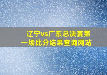 辽宁vs广东总决赛第一场比分结果查询网站