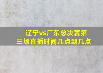 辽宁vs广东总决赛第三场直播时间几点到几点