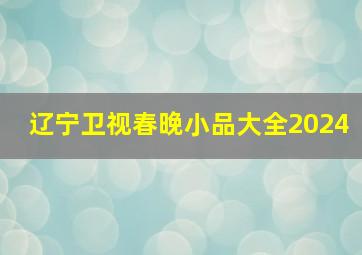 辽宁卫视春晚小品大全2024