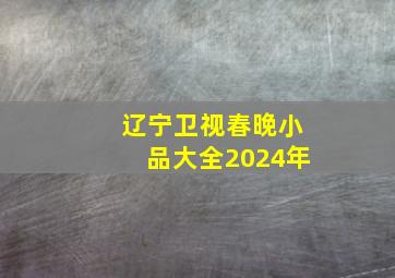 辽宁卫视春晚小品大全2024年