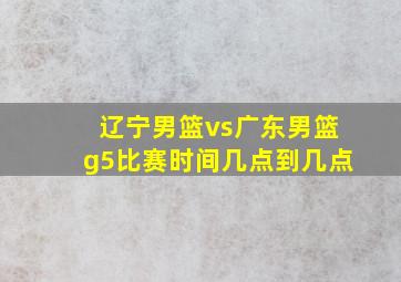 辽宁男篮vs广东男篮g5比赛时间几点到几点