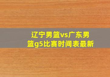 辽宁男篮vs广东男篮g5比赛时间表最新