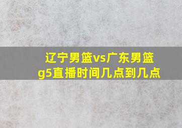 辽宁男篮vs广东男篮g5直播时间几点到几点