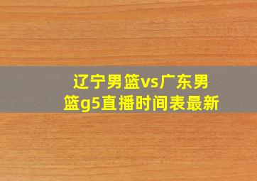 辽宁男篮vs广东男篮g5直播时间表最新