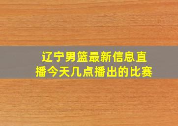 辽宁男篮最新信息直播今天几点播出的比赛