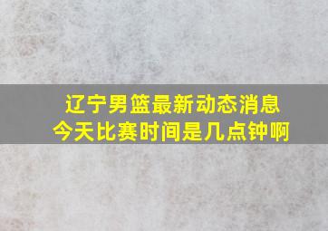 辽宁男篮最新动态消息今天比赛时间是几点钟啊