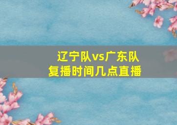 辽宁队vs广东队复播时间几点直播