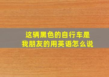 这辆黑色的自行车是我朋友的用英语怎么说