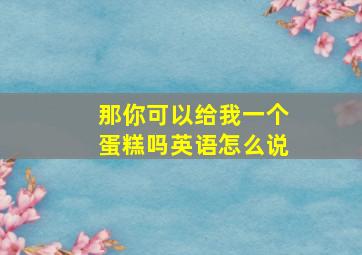 那你可以给我一个蛋糕吗英语怎么说