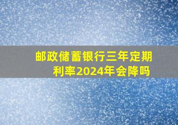 邮政储蓄银行三年定期利率2024年会降吗