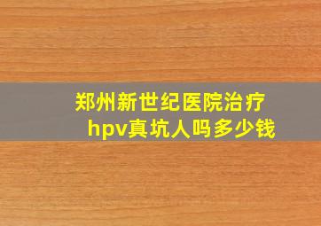 郑州新世纪医院治疗hpv真坑人吗多少钱