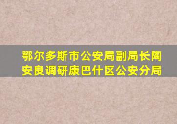 鄂尔多斯市公安局副局长陶安良调研康巴什区公安分局