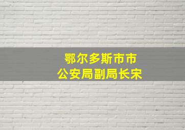 鄂尔多斯市市公安局副局长宋