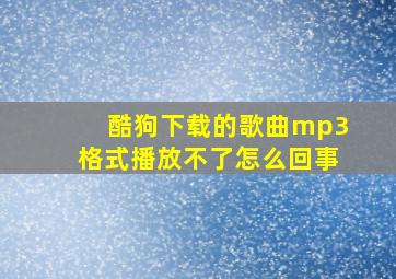 酷狗下载的歌曲mp3格式播放不了怎么回事