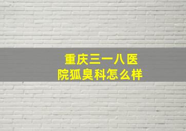 重庆三一八医院狐臭科怎么样