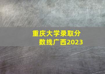 重庆大学录取分数线广西2023