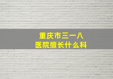 重庆市三一八医院擅长什么科